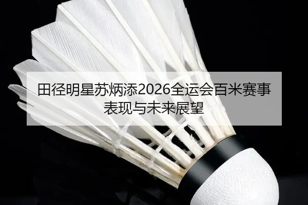 田径明星苏炳添2026全运会百米赛事表现与未来展望
